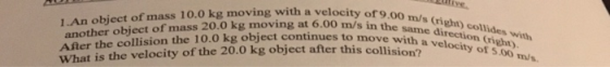 9.00 m/s (Cright) collides with 1.An object of mass 10.o kg moving with a velocity ofo another object of mass 20.0 kg moving at 6.00 m/ After the collision the 10.0 kg object continues to move sa direcei collides w What is the velocity of the 20.0 kg object after this collisio a velocityt s in the same s to move wi r this collision?