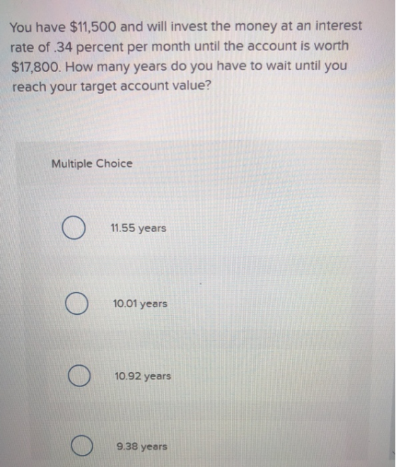 You have $11,500 and will invest the money at an interest rate of .34 percent per month until the account is worth $17,800. H