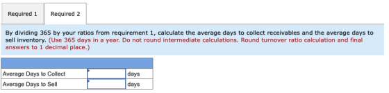 Required 1 Required 2 By dividing 365 by your ratios from requirement 1, calculate the average days to collect receivables an