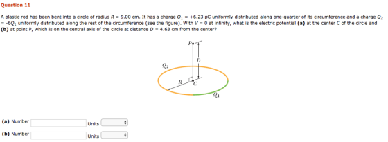 Question 11 A plastic rod has been bent into a circle of radius R-9.00 cm. It has a charge Q1-+6.23 pC uniformly distributed along one-quarter of its circumference and a charge Q2 - -6Q1 uniformly distributed along the rest of the circumference (see the figure). With V 0 at infinity, what is the electric potential (a) at the center C of the circle and (b) at point P, which is on the central axis of the circle at distance D 4.63 cm from the center? Q: (a) Number Units b) Number Units