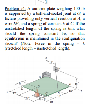 Problem A uniform plate weighing 100 lb is supported by a ball-and-socket joint at O, a fixture providing only vertical reaction at A, a wire EF, and a spring of constant k at C. If the unstretched length of the spring is 6in, what should the spring constant be, so that equilibrium is maintained in the configuration shown? (Note: Force in the spring k (stretched length - unstretched length). 16 .4 B 16 18 y 18 24 10