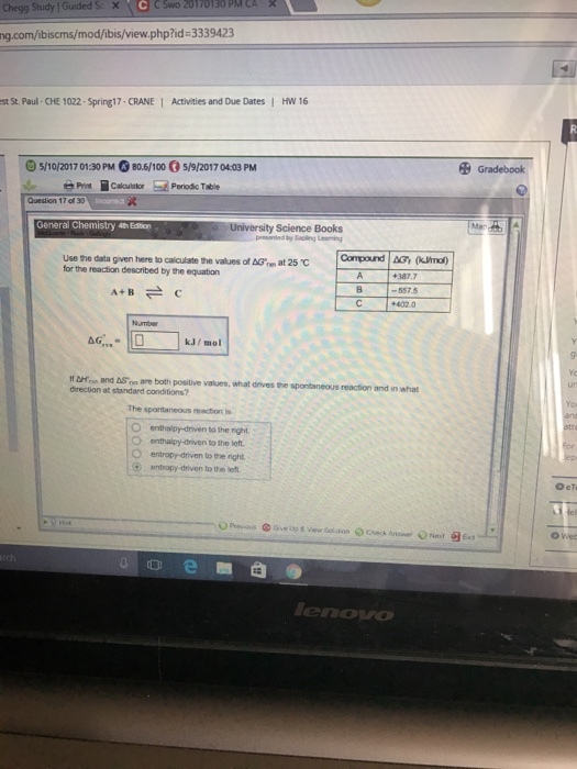 Chegg Study I Gunded Se X C cswo PM CA x 20170130 ng.com/ibiscms/mod/ibis/view.php?id-3339423 st St. Paul- CHE 1022-Spring17-CRANE I Activities and Due Dates I HW 16 5/10/2017 0130 PM G80.6/100 5/9/20170403 PM of 30 General Chemistry a Eston University Science Books use the data given here to values of AG me at 25 C for the reaction described by the equation Compound AG (kumo) A+ B 5575 kJ mol and AS are both positive values, what dnvesthe spontaneous reaction and in what direction at standard conditions? O enthalpy driven to the right. entropy driven to the left e