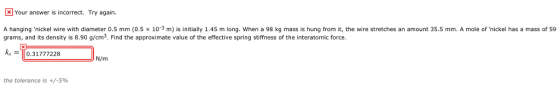 Your answer is incorrect. Try again A hanging .nickel wire with diameter 0.5 mm (0.5 x 10-3 m) is initially 1.45 m long. when a 98 kg mass is hung from it, the wire stretches an amount 35.5 mm. A mole ofnickel has a mass of 59 grams, and its density is 8.90 g/cm3. Find the approximate value of the effective spring stiffness of the interatomic force ks =To:31777228 N/m the tolerance is +/-5%