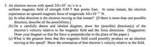 5. An electron moves with speed 5.0x10 m/s in a uniform magnetic field of strength 0.60 T that points East. At some instant, the electron experiences an upward magnetic force of magnitude 4.0x10 N. (a) In what direction is the electron moving at that instant? [Ifthere is more than one possible direction, describe all the possibilities.l (b) On a carefully drawn and labeled diagram, show the (possible) direction(s) of the electrons velocity relative to the magnetic field and the force directions. (Suggestion: Draw your diagram so that the force is perpendicular to the plane of the paper.) (c) What is the greatest force that this magnetic field could possibly produce on an electron moving at this speed? Show the orientation ofthat electrons velocity relative to the field.