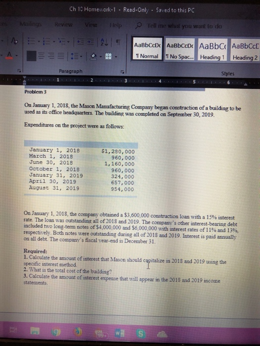 Ch 10 Homework-1 Read-Only Saved to this PC you want to do 1 Normal No Spac... .Heading 1 Heading 2 Paragraph Styles Problem 3 Oa January 1, 2018, the Mason Manufacturing Company began construction of a building to be used as its office headquarters. The building was completed on September 30, 2019. Expenditures on the project were as follows: January 1, 2018 March 1, 2018 June 30, 2018 October 1, 2018 January 31, 2019 April 30, 2019 August 31, 2019 $1,280,000 960,000 1,160,000 960,000 324,000 657,000 954, 000 On January 1, 2018, the company obtained a $3,600,000 construction rate. The loan was outstanding all of 2018 and 2019. The companys other interest-bearing debt included to long-term notes of$4,000,000 and S6,000,000 with interest rates of 11% and i 3%, respectively Both notes were outstanding during all of 2018 and 2019. Interest on all debt. The companys fiscal vear-end is December 31 loan with a 15% interest Required 1. Calculate the amount of interest that Mason should capitalize in 2013 and 2019 using the specific interest method 2. What is the total cost of the building? 3. Calculate the amount of interest espense that will appear in the 2018 and 2019 income statements