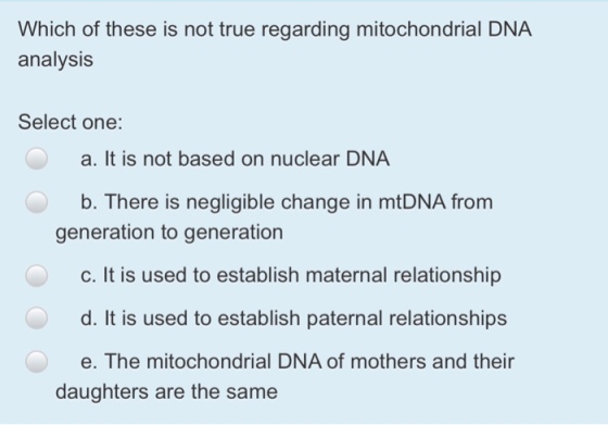 Which of these is not true regarding mitochondrial DNA analysis Select one: a. It is not based on nuclear DNA b. There is negligible change in mtDNA from generation to generation c. It is used to establish maternal relationship d. It is used to establish paternal relationships e. The mitochondrial DNA of mothers and their daughters are the same