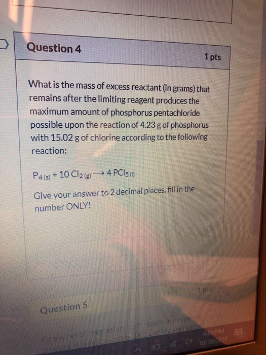 Question 4 1pts What is the mass of excess reactant (in grams) that remains after the limiting reagent produces the maximum a