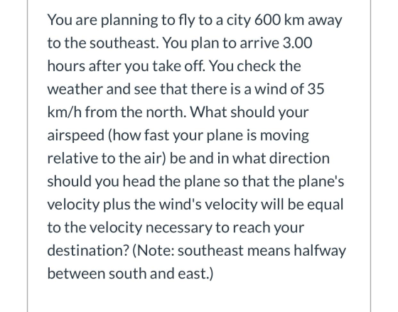 You are planning to fly to a city 600 km away to the southeast. You plan to arrive 3.00 hours after you take off. You check t