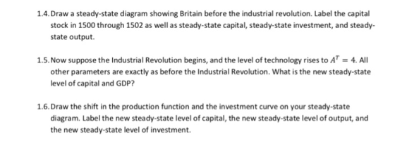 1.4.Draw a steady-state diagram showing Britain before the industrial revolution. Label the capital stock in 1500 through 1502 as well as steady-state capital, steady-state investment, and steady- state output 1.5.Now suppose the Industrial Revolution begins, and the level of technology rises to AT 4. All other parameters are exactly as before the Industrial Revolution. What is the new steady-state level of capital and GDP? 1.6.Draw the shift in the production function and the investment curve on your steady-state diagram. Label the new steady-state level of capital, the new steady-state level of output, and the new steady-state level of investment.