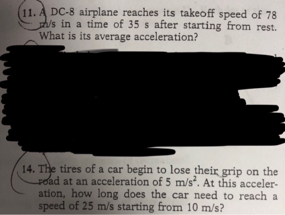 11. A DC-8 airplane reaches its takeoff speed of 78 s in a time of 35 s after starting from rest. What is its average acceleration? 14. The tires of a car begin to lose their grip on the ad at an acceleration of 5 m/s2. At this acceler- ation, how long does the car need to reach a speed of 25 m/s starting from 10 m/s?