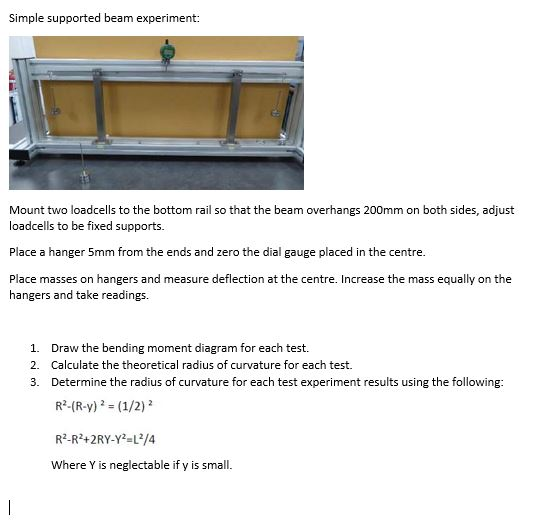 Simple supported beam experiment: Mount two loadcells to the bottom rail so that the beam overhangs 200mm on both sides, adjust loadcells to be fixed supports Place a hanger 5mm from the ends and zero the dial gauge placed in the centre. Place masses on hangers and measure deflection at the centre. Increase the mass equally on the hangers and take readings. 1. 2. 3. Draw the bending moment diagram for each test. Calculate the theoretical radius of curvature for each test. Determine the radius of curvature for each test experiment results using the following: Where Y is neglectable if y is small.