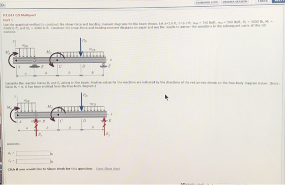 STANDARD vIEW P7.047 GO Multipart Part 1 lb, MA Use the graphical method to construct the shear -force and bending-moment diagrams for the beam shown. Let a-s.0ft, b-6.0 ft, Was-700 lb/lft, wer500 Ib/ft, Po 3500 4500 lb-ft, and Mc -8500 Ib-ft. Construct the shear force and bending-moment diagrams on paper and use the results to answer the questions in the subsequent parts of AB Calculate the reaction forces B, and E, acting on the beam, Posikive values for the reactions are indicated by the directions of the red arrows shown on the free-body diagram below. (Note Since B, -0, it has been omitted from the free-body diagram.) Answers Click if you would like to Show Work for this question: Qpen Show Work