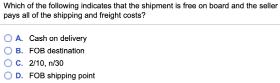Which of the following indicates that the shipment is free on board and the seller pays all of the shipping and freight costs? A. Cash on delivery OB, С. OD. FOB destination 2/10, п/30 FOB shipping point