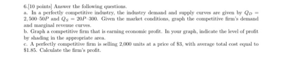 6.[10 points) Answer the following questions. a. In a perfectly competitive industry, the industry demand and supply curves a
