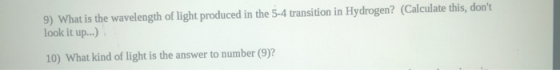 9) What is the wavelength of light produced in the 5-4 transition in Hydrogen? (Calculate this, dont look it up...) 10) What