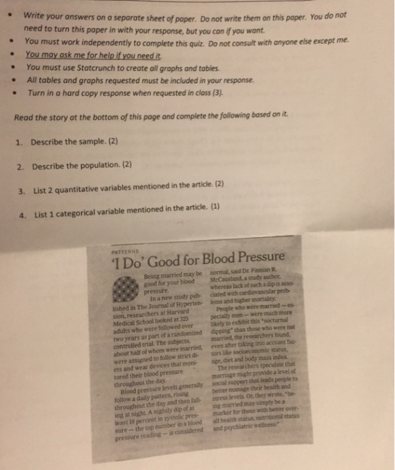 . Write your answers on a separate sheet of paper. Do not write need to turn this paper in with your response, but you can if you want them on this paper. You do not e You must work independently to complete this quiz. Do not consult with anyone else except me. . You moy osk me for hel i you need t . You must use Statcrunch to create all graphs and tables . All tables and graphs requested must be included in your response. . Turn in a hard copy response when requested in class (3) Read the story ot the bottom of this page and complete the following based on it. 1. Describe the sample. (2) 2. Describe the population. (2) 3. List 2 quantitative variables mentioned in the article. (2) 4. List 1 categorical variable mentioned in the article. (1) PATTERNS I Do Good for Blood Pressure normal, said Dr. Finnian R McCaustand, a study author whereas lack of such a dip is asso- ciated with cardiovascular prob- Being married may be good for your blood pressure In a new study pub- lished in The Journal of Hyperten- lems and higher mortaity sion, researchers at Harvard Medical School looked at 325 adults who were followed over Bkely to exhibit this nocturnal two years as part of a randomized dipping than those who were controlled trial. The subjects about half of whom were married, even after taking into account fac- were assigned to follow strict di tors like socioeconomic status, ets and wear devices that moni-age, diet and body mass index. tored their blood pressure throughout the day People who were married -es pecially men-were much more married, the researchers found, Therese chers speculate that marriage might provide a level of Blood pressure levels generally social support that leads people to follow a daily pattern, rising throughout the day and then fall- stress levels. Or, they wrote. be- ing at night. A nightly dip of at ing married may simply be a least 10 percent in systolic pres marker for those with better over- sure- the top number in a blood all health status, nutritional status better manage their health and