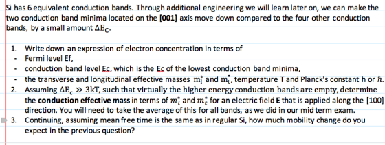 Si has 6 equivalent conduction bands. Through additional engineering we will learn later on, we can make the two conduction band minima located on the [001] axis move down compared to the four other conduction bands, by a small amount AEc. 1. Write down an expression of electron concentration in terms of Fermi level Ef, conduction band level Ec, which is the Ec of the lowest conduction band minima, the transverse and longitudinal effective masses mi and mt, temperature T and Plancks constant h or Assuming ??,?3KT, such that virtually the higher energy conduction bands are empty, determine the conduction effective mass in terms of mi and mt for an electric field E that is applied along the [100] direction. You will need to take the average of this for all bands, as we did in our mid term exam. Continuing, assuming mean free time is the same as in regular Si, how much mobility change do you expect in the previous questioni? - - _ 2. 3.