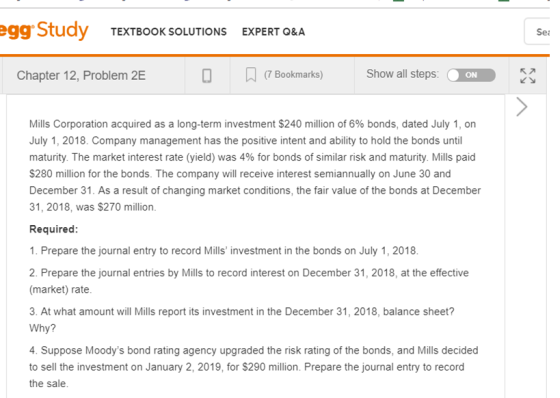 egg Study TEXTBOOK SOLUTIONS EXPERT 0&A Sea Chapter 12, Problem 2E 0 Bookmarks)Show all steps:ON e ns corporation acquired as a long ter investment S240 million of 6% bonds, dated July 1, on July 1, 2018. Company management has the positive intent and ability to hold the bonds until maturity The market interest rate (yield) was 4% for bonds of similar risk and maturity Mills paid S280 million for the bonds. The company will receive interest semiannually on June 30 and December 31. As a result of changing market conditions, the fair value of the bonds at December 31, 2018, was $270 million. Required: 1. Prepare the journal entry to record Mills investment in the bonds on July 1, 2018 2. Prepare the journal entries by Mills to record interest on December 31, 2018, at the effective (market) rate. 3. At what amount will Mills report its investment in the December 31, 2018, balance sheet? Why? 4. Suppose Moodys bond rating agency upgraded the risk rating of the bonds, and Mills decided to sell the investment on January 2, 2019, for $290 million. Prepare the journal entry to record the sale.