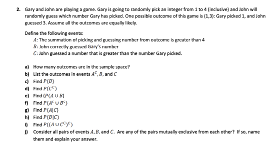 Gary and John are playing a game. Gary is going to randomly pick an integer from 1 to 4 (inclusive) and John will randomly guess which number Gary has picked. One possible outcome of this game is (1,3): Gary picked 1, and John guessed 3. Assume all the outcomes are equally likely. 2. Define the following events: A: The summation of picking and guessing number from outcome is greater than 4 B: John correctly guessed Garys number C: John guessed a number that is greater than the number Gary picked. a) How many outcomes are in the sample space? b) List the outcomes in events AC, B, and C c) Find P(B) d) Find P(Cc) e) Find (P(A u B) f Find P(A U Bc) g) Find P(AlC) h) Find P(BIC) i) Find P(CA UCC)C i) Consider all pairs of events A, B,and C. Are any of the pairs mutually exclusive from each other? If so, name them and explain your answer.