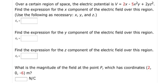 Over a certain region of space, the electric potential is V- 2x - 5x2y2yz2 Find the expression for the x component of the electric field over this region (Use the following as necessary: x, y, and z.) Find the expression for the y component of the electric field over this region Find the expression for the z component of the electric field over this region. What is the magnitude of the field at the point P, which has coordinates (2, 0, -6) m? N/C