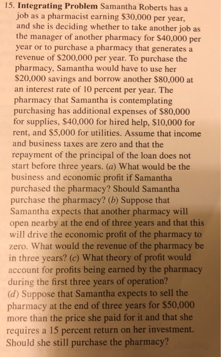 15. Integrating Problem Samantha Roberts has a job as a pharmacist earning $30,000 per year, and she is deciding whether to take another job as the manager of another pharmacy for $40,000 per year or to purchase a pharmacy that generates a revenue of $200,000 per year. To purchase the pharmacy, Samantha would have to use her $20,000 savings and borrow another $80,000 at an interest rate of 10 percent per year. The pharmacy that Samantha is contemplating purchasing has additional expenses of $80,000 for supplies, $40,000 for hired help, $10,000 for rent, and $5,000 for utilities. Assume that income and business taxes are zero and that the repayment of the principal of the loan does not start before three years. (a) What would be the business and economic profit if Samantha purchased the pharmacy? Should Samantha purchase the pharmacy? (b) Suppose that Samantha expects that another pharmacy will open nearby at the end of three years and that this will drive the economic profit of the pharmacy to zero. What would the revenue of the pharmacy be in three years? (c) What theory of profit would account for profits being earned by the pharmacy during the first three years of operation? (d) Suppose that Samantha expects to sell the pharmacy at the end of three years for $50,000 more than the price she paid for it and that she requires a 15 percent return on her investment. Should she still purchase the pharmacy?