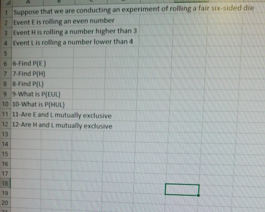 1 Suppose that we are conducting an experiment of rolling a fair six-sided die 2 Event E is rolling an even number 3 Event H is rolling a number higher than 3 4 Event L is rolling a number lower than 4 6 6-Find P(E) 7 7-Find P(H) 8 8-Find P(L) 9 9-What is P(EUL) 10 10-What is P(HUL) 11 11-Are E and Lmutually exclusive 12 12-Are H and L mutually exclusive 13 14 15 16 17 18 19 20