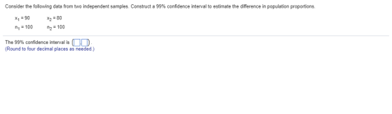 Consider the following data from two independent samples. Construct a 99% confidence interval to estimate the difference in population proportions. x1 = 90 n1 100 x2 80 P2=100 The 99% confidence interval is ) (Round to four decimal places as needed.)