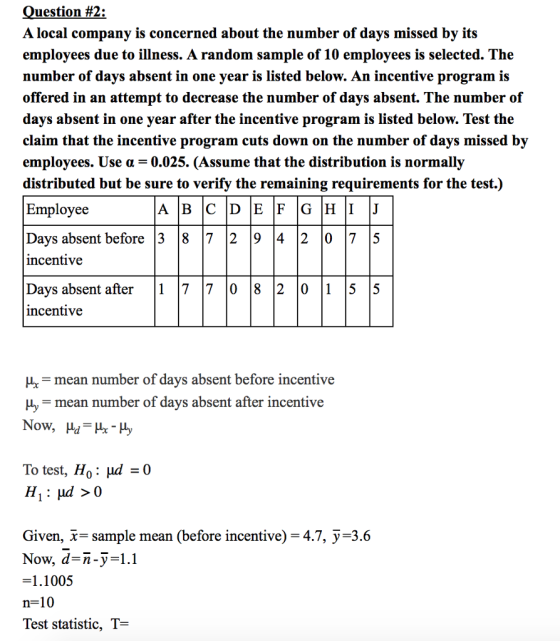 uestion #2: A local company is concerned about the number of days missed by its employees due to illness. A random sample of 10 employees is selected. The number of days absent in one year is listed below. An incentive program is offered in an attempt to decrease the number of days absent. The number of days absent in one year after the incentive program is listed below. Test the claim that the incentive program cuts down on the number of days missed by employees. Use α 0.025. (Assume that the distribution is normally distributed but be sure to verify the remaining requirements for the test.) Employee Days absent before 3 8 7 2 9 4 2 07 5 ncentive Davs absent after1 7 7 l0 8 2 0 1 5 5 ncentive A B C D E F G H I J H mean number of days absent before incentive y mean number of days absent after incentive To test, Ho : μd Given, x- sample mean (before incentive)-4.7, y-3.6 Now, d-n-y-1.1 =1.1005 n=10 Test statistic, T-