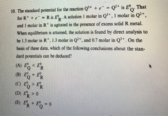 10. The standard potential for the reaction Q + Q is Eo That for Rt +eR is E. A solution 1 molar in and I molar in R is agitated in the presence of excess solid R metal. When equilibrium is attained, the solution is found by direct analysis to be 1.3 molar in R1.3 molar in Q, and 0.7 molar inQ On the basis of these data, which of the following conclusions about the stan- dard potentials can be deduced? R: (B) EO FR (C) > E (D) Ep > 0 (E) ER + B=0