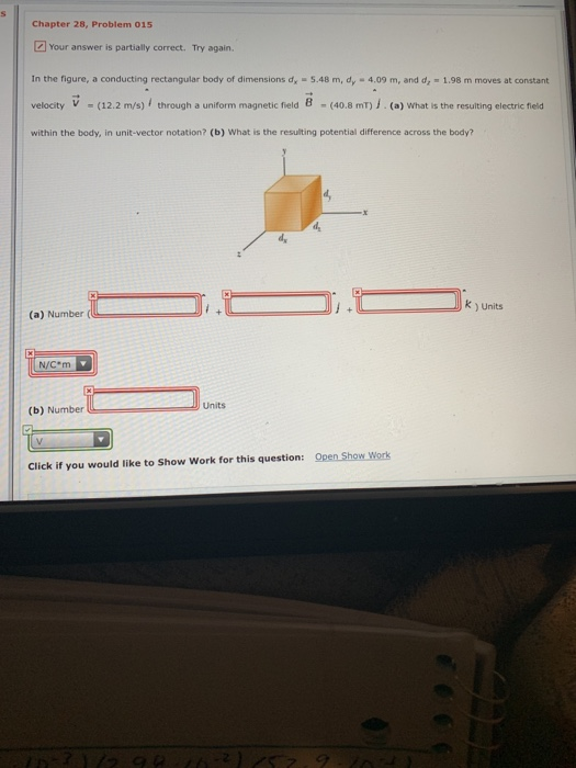 Chapter 28, Problem 015 Your answer is partially correct. Try again. In the figure, a conducting rectangular body of dimensions dr-5.48 m, dy-4.09 m, and dr·1.98 m moves at constant velocity - (12.2 m/s) through a uniform magnetic field 8 (40.8 mT) . (a) What is the resulting electric field within the body, in unit-vector notation? (b) What is the resulting potential difference across the body? k ) Units (a) Number N/C-m Units (b) Number Click if you would like to Show Work for this question: Open Show Work