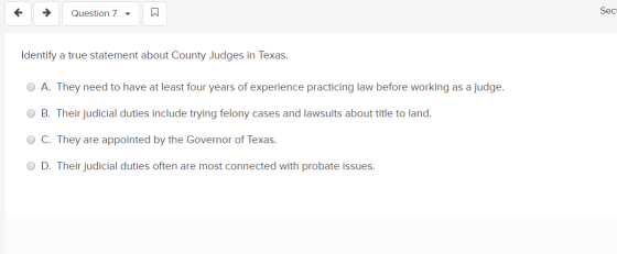 Question 7 Sec Identify a true statement about County Judges in Texas. O A. They need to have at least four years of experien