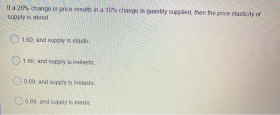If a 26% change in price results in a 18% change in quantity supplied, then the price elasticity of supply is about 1.60, and