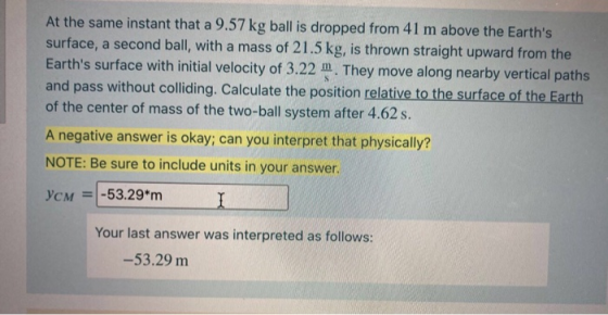At the same instant that a 9.57 kg ball is dropped from 41 m above the Earths surface, a second ball, with a mass of 21.5 kg