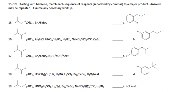 15.-19. Starting with benzene, match each sequence of reagents (separated by commas) to a major product. Answers may be repeated. Assume any necessary workup. 15 AICI, Bro/FeBr Br 16. 6 /AlCI3, Zn/HC, HNO3/H2S04, H2/Pd, NaNO2/HCI/O C, CuBr b. /AlCl3, Br2/FeBr3, N2Ha/KOH/heat C. Br Br 18. /AlCl3, HS(CH2)2SH/H+, H2/Ni, H2S04, Br2/FeBr3, H2O/heat d. 19. /AICls, HNO:/H S04, H2/Pd, Bra/FeBr3, NaNO/HCI/oC, H3PO2 e.not a.-d
