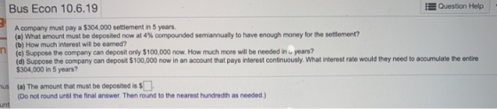 Bus Econ 10.6.19 E Question Help A company must pay a $304,000 settlement in 5 years. (a) What amount must be deposited now a