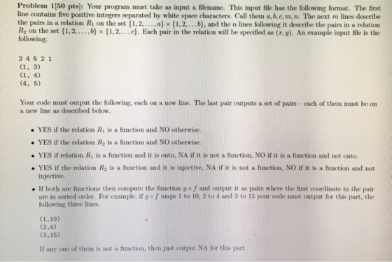 Problem 1[50 pts]: Your program must take as input a filename. This input file has the following format. The first line contains five positive integers separated by white space characters. Call them a, b,c, m, n. The next m lines describe the pairs in a relation Ri on the set {1, 2, , a x(1, 2, b), and the n lines following it describe the pairs in a relation R2 on the set (1,2,... ,b) x (1,2,...e. Each pair in the relation will be specified as (r, y). An example input file is the following: 2 4521 (4, 5) Your code must output the following, each on a new line. The last pair outputs a set of pairs - each of them must be on a new line as described below. YES if the relation Ri is a function and NO otherwise. . YES if the relation R2 is a function and NO otherwise. ·YES if relation Ri is a function and it is onto, NA if it is not a function, NO if it is a function and not onto. YES if the relation R2 is a function and it is injective, NA if it is not a function, NO if it is a function and not injective. . If both are functions then compute the function go f and output it as pairs where the first coordinate in the pair are in sorted order. For example, if g o f maps 1 to 10, 2 to 4 and 3 to 15 your code must output for this part, the following three lines. (2.4) (3,15) If any one of them is not a function, then just output NA for this part.