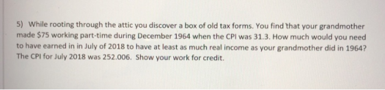 5) While rooting through the attic you discover a box of old tax forms. You find that your grandmother made $75 working part-time during December 1964 when the CPI was 31.3. How much would you need to have earned in in July of 2018 to have at least as much real income as your grandmother did in 1964? The CPI for July 2018 was 252.006. Show your work for credit.