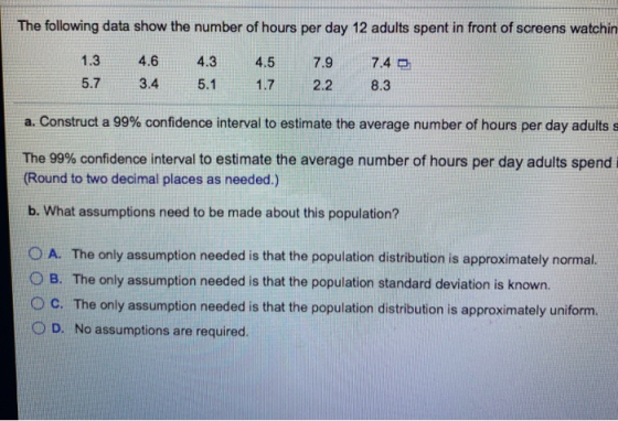 The following data show the number of hours per day 12 adults spent in front of screens watchin 4.3 4.5 7.4 1.3 5.7 4.6 3.4 7