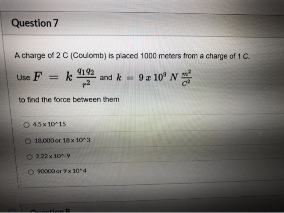Question 7 A charge of 2 C (Coulomb) is placed 1000 meters from a charge of 1 C. 9192 Use F k and k 9 x 10° N p2 to find the