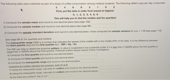 The following data were collected as part of a study of coffee consumption among medical students. The following reflect cups per day consumed: First, put the data in order from lowest to highest: 0, 1, 2, 2, 3, 4, 6, 8 This will help you to find the median and the quartiles 1) Compute the sample mean and round to one decimal place (see page 100), 2) Compute the sample median and round to one decimal place (see page 88) 3) Compute the sample standard deviation and round to one decimal place. I have computed the sample variance for you - 7.36 (see page 1 (see page 88-91 for quartiles and outliers) is a number that indicates the spread of the middle half or the middle 50% of the data, it is the difference between the third quartile (Q3) and the first quartile (Q1). IQR 03-01 The IQR can help to determine potential outliers. A value is susp more than (1.50QR) above the third quartile. Potential outliers always require further investigation. r 4) Compute the first quartile and round to one decimal place. 5) Compute the third quartile and round to one decimal place. 6) Compute the interquartile range and round to one decimal place ected to be a potential outlier if it is less than (1.50QR) below the first quartile or Checking for outliers reauires two answers.both 7&8 7) Using the interquartile range, calculate for outliers and round to two decimal places 8) Using the interquartile range, calculate for outliers and round to two decimal places. 9) Are there any outliers? Yes or no?