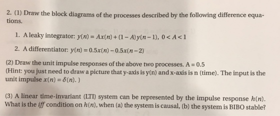 tions. 1. A leaky integrator: y(n) - Ax(n) + (1 -A)y(n-1), 0< A<1 2. A differentiator: y(n)= 0.5x(n)-0.5x(n-2) (2) Draw the unit impulse responses of the above two processes. A = 0.5 (Hint: you just need to draw a picture that y-axis is y(n) and x-axis is n (time). The input is the unit impulse x(n) = δ(n). ) (3) A linear time-invariant (LTD) system can be represented by the impulse response hn). What is the iff condition on h(n), when (a) the system is causal, (b) the system is BIBO stable?