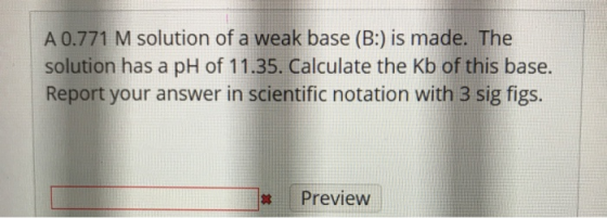A 0.771 M solution of a weak base (B:) is made. The solution has a pH of 11.35. Calculate the Kb of this base. Report your an