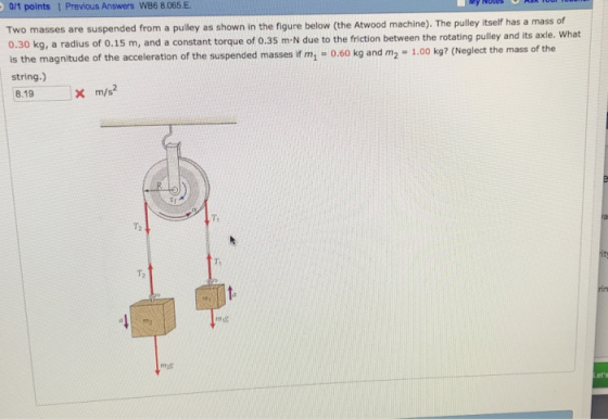 yNotes 0/1 points 1 Previous Answers W86 8.065.E. Two masses are suspended from a pulley as shown in the figure below (the Atwood machine). The pulley itself has a mass of 0.30 kg, a radius of 0.15 m, and a constant torque of 0.35 m. N due to the friction between the rotating pulley and its axle. what is the magnitude of the acceleration of the suspended masses if m 0.60 kg and m2 1.00 kg? (Neglect the mas string.) 8.19 x m/s? of the Ti T2 T, T2 9 18 mas ets