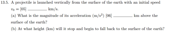 13.5. A projectile is launched vertically from the surface of the earth with an initial speed 0 [05] (a) What is the magnitude of its acceleration (m/s2) [06] surface of the earth? (b) At what height (km) will it stop and begin to fall back to the surface of the earth? km/s. km above the