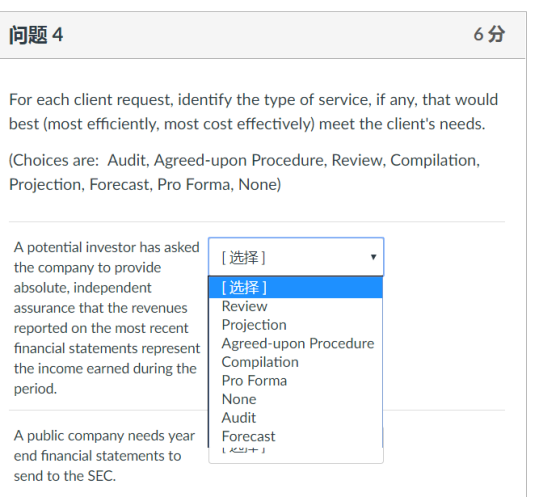 For each client request, identify the type of service, if any, that would best (most efficiently, most cost effectively) meet the clients needs (Choices are: Audit, Agreed-upon Procedure, Review, Compilation, Projection, Forecast, Pro Forma, None]) A potential investor has asked the company to provide absolute, independent assurance that the revenues reported on the most recent Projection financial statements represent Agreed-upon Procedure the income earned during the period [遡泽] [选择] Review Compilation Pro Forma None Audit A public company needs year end financial statements to send to the SEC. Forecast