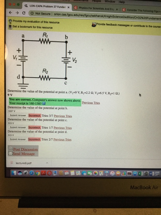 LON-CAPA Problem 27 Fundan x l Physics For Scientists And Eng x ← → C !ⓘNot Secure orion.cas.focu.edu/res/fgcu/sa Provide my evaluason of thls resaurca Set a bookmark for this resource Provid e feedback messages or contribute to the course Determine the value of the potential at point a. (VI-9 V. Rp22 Ω. V2-65 V, R21 Ω.) 9 V You are correct. Computers answer now shown above. Previous Tries Your receipt is 160-1383 2 Determine the value of the potential at point b. 3.67 V Submit Anawer Incorrect., Tries 3/7 Previous Trics Determine the value of the potential at point c. 6.5V Submit Answer Incorrect. Tries 1/7 Previous Tries Determine the value of the potential at point d. 65 V Submit Answer Incorrect. Tries 2/7 Previcus Trics Post Discussion 目 lecture9.pdf MacBook Air