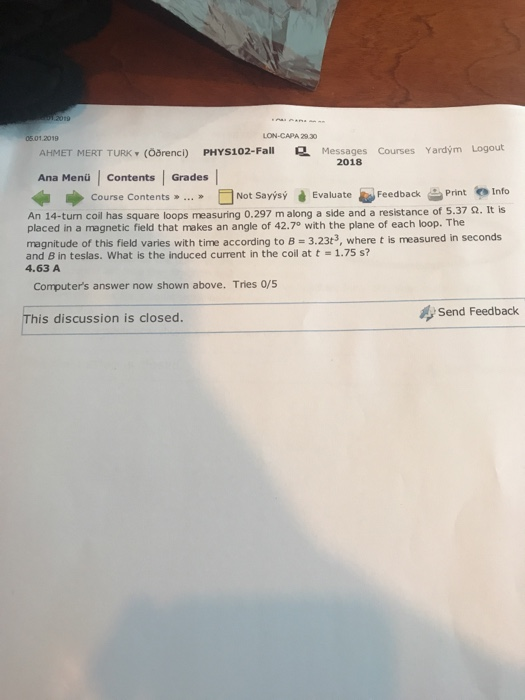 5.01.2019 LON-CAPA 29.30 Messages Courses Yardým Logout AHMET MERT TURK (Oörenci) PHYS102-Fall Ana Mena Contents | Grades 2018 Course Contents..Not SavýsyEvaluateeedback Print Into An 14-turn coil has square loops measuring 0.297 m along a side and a resistance of 5.37 Ω. It is placed in a magnetic field that makes an angle of 42.7 with the plane of each loop. The magnitude of this field varies with time according to B 3.23t3, where t is measured in seconds and B in teslas. What is the induced current in the coil at t 1.75 s? 4.63 A Computers answer now shown above. Tries 0/s This discussion is closed Send Feedback