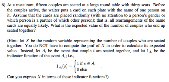 6) At a restaurant, fifteen couples are seated at a large round table with thirty seats. Before the couples arrive, the waiter puts a card on each plate with the name of one person on it. Assume that the cards are placed randomly (with no attention to a persons gender or which person is a partner of which other person); that is, all rearrangements of the name cards are equally likely. What is the expected value of the number of couples who end up seated together? (Hint: let X be the random variable representing the number of couples who are seated together. You do NOT have to compute the pmf of X in order to calculate its expected value. Instead, let A, be the event that couple i are seated together, and let 1A, be the indicator function of the event A ; i.e., 1 if 8 E Ai 0 else 1 , (s) = Can you express X in terms of these indicator functions?)