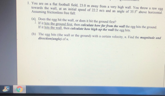 1. You are on a flat football field, 23.0 m away from a very high wall. You throw a raw egg towards the wall, at an initial s