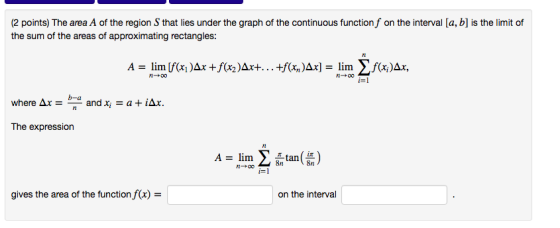 (2 points) The area A of the region S that lies under the graph of the continuous function f on the interval [a, b] is the limit of the sum of the areas of approximating rectangles: The expression /t A-lim tan gives the area of the function f(x)- on the interval